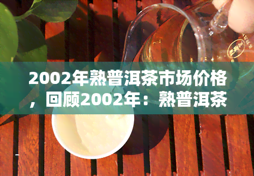 2002年熟普洱茶市场价格，回顾2002年：熟普洱茶市场价格走势分析