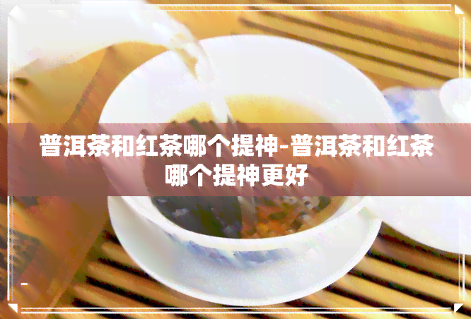 普洱茶和红茶哪个提神-普洱茶和红茶哪个提神更好