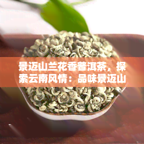 景迈山兰花香普洱茶，探索云南风情：品味景迈山兰花香普洱茶的独特魅力