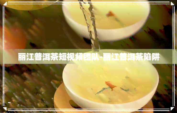 丽江普洱茶短视频团队-丽江普洱茶陷阱