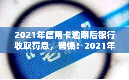 2021年信用卡逾期后银行收取罚息，警惕！2021年信用卡逾期，银行将收取高额罚息！