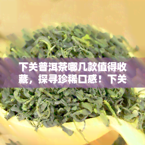 下关普洱茶哪几款值得收藏，探寻珍稀口感！下关普洱茶中哪些款式值得收藏？