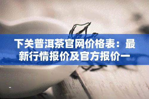 下关普洱茶官网价格表：最新行情报价及官方报价一览