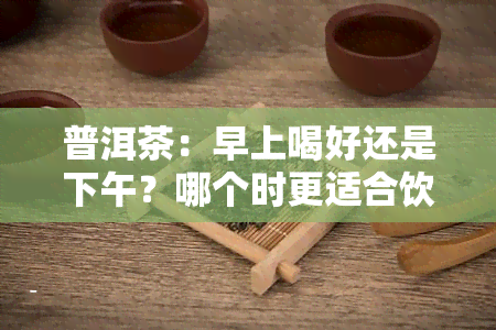 普洱茶：早上喝好还是下午？哪个时更适合饮用？