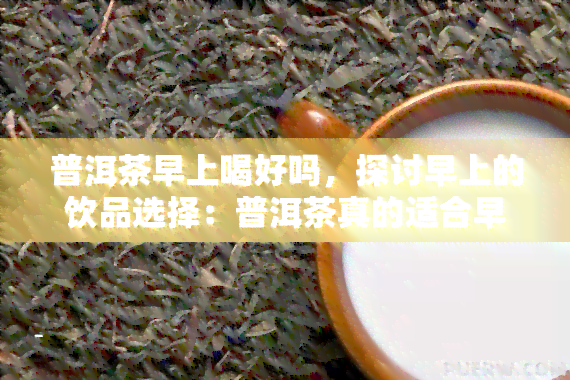 普洱茶早上喝好吗，探讨早上的饮品选择：普洱茶真的适合早上喝吗？