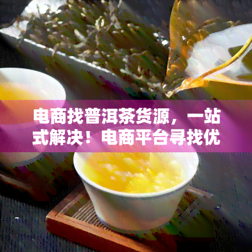 电商找普洱茶货源，一站式解决！电商平台寻找优质普洱茶货源全攻略