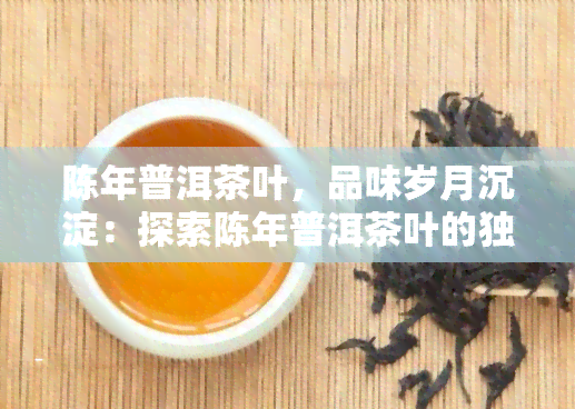 陈年普洱茶叶，品味岁月沉淀：探索陈年普洱茶叶的独特魅力