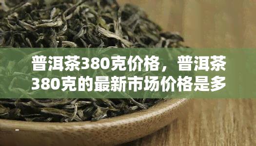 普洱茶380克价格，普洱茶380克的最新市场价格是多少？