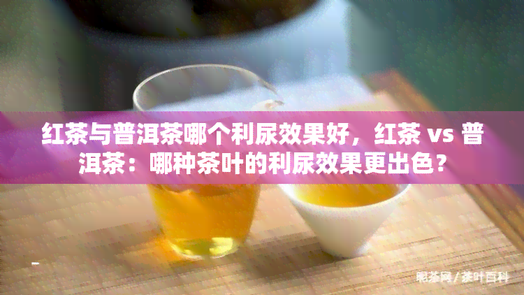 红茶与普洱茶哪个利尿效果好，红茶 vs 普洱茶：哪种茶叶的利尿效果更出色？