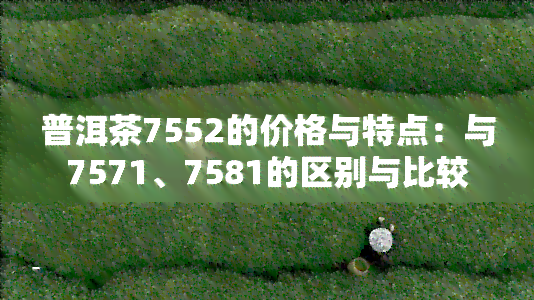 普洱茶7552的价格与特点：与7571、7581的区别与比较