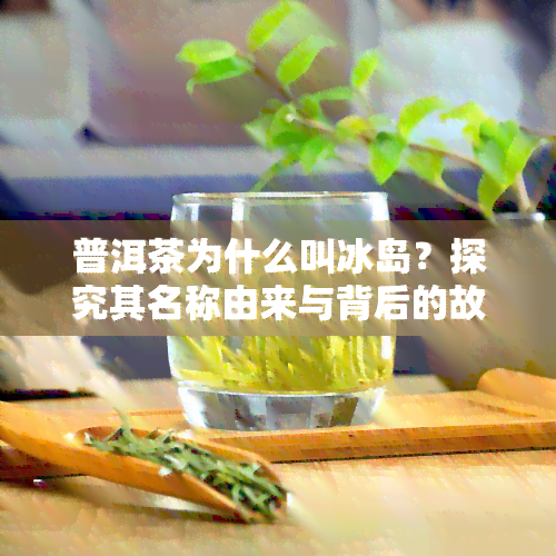 普洱茶为什么叫冰岛？探究其名称由来与背后的故事