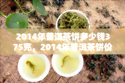 2014年普洱茶饼多少钱375克，2014年普洱茶饼价格：375克多少钱？