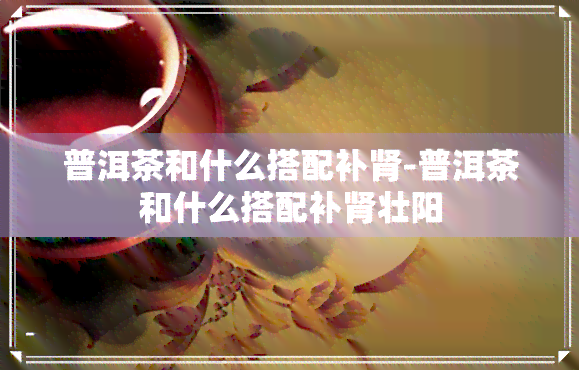 普洱茶和什么搭配补肾-普洱茶和什么搭配补肾壮阳