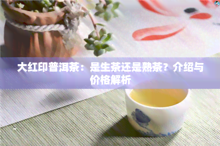 大红印普洱茶：是生茶还是熟茶？介绍与价格解析