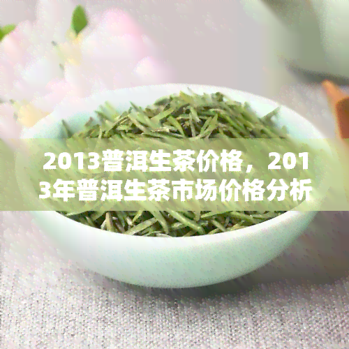 2013普洱生茶价格，2013年普洱生茶市场价格分析与趋势预测