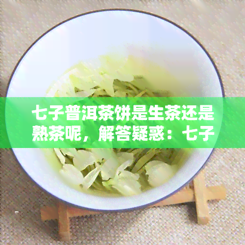 七子普洱茶饼是生茶还是熟茶呢，解答疑惑：七子普洱茶饼是生茶还是熟茶？