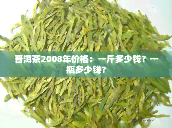 普洱茶2008年价格：一斤多少钱？一瓶多少钱？