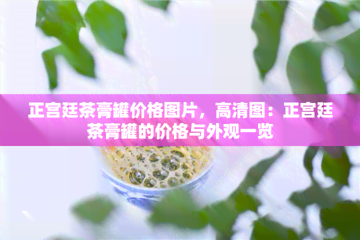 正宫廷茶膏罐价格图片，高清图：正宫廷茶膏罐的价格与外观一览