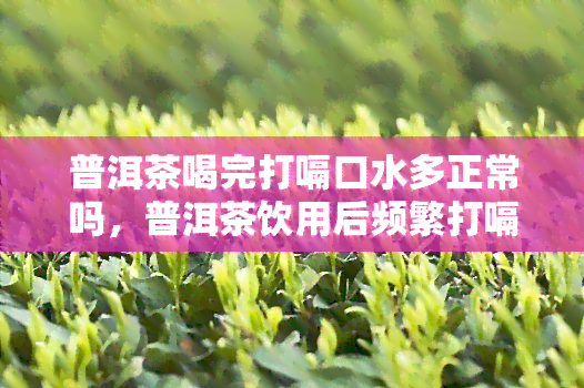 普洱茶喝完打嗝口水多正常吗，普洱茶饮用后频繁打嗝并口水利害吗？