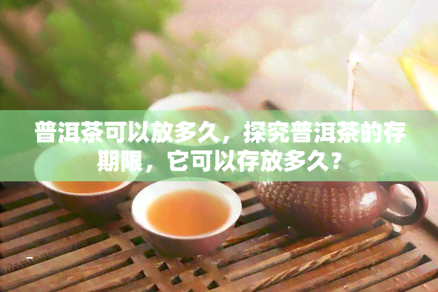 普洱茶可以放多久，探究普洱茶的存期限，它可以存放多久？