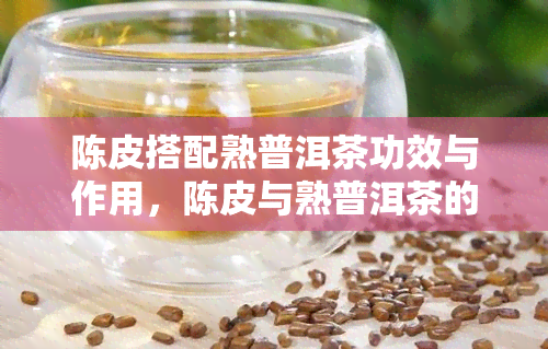 陈皮搭配熟普洱茶功效与作用，陈皮与熟普洱茶的完美组合：探究其独特的功效与作用