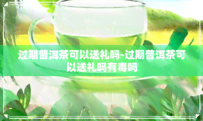 过期普洱茶可以送礼吗-过期普洱茶可以送礼吗有吗