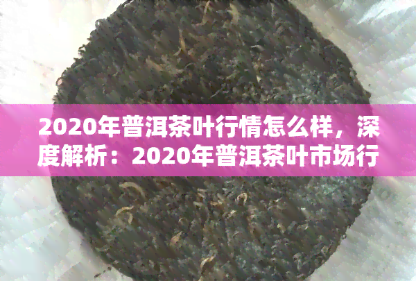 2020年普洱茶叶行情怎么样，深度解析：2020年普洱茶叶市场行情走势如何？