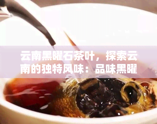 云南黑曜石茶叶，探索云南的独特风味：品味黑曜石茶叶的神秘魅力