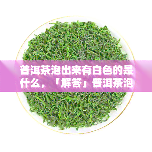 普洱茶泡出来有白色的是什么，「解答」普洱茶泡出来有白色的东西是什么？