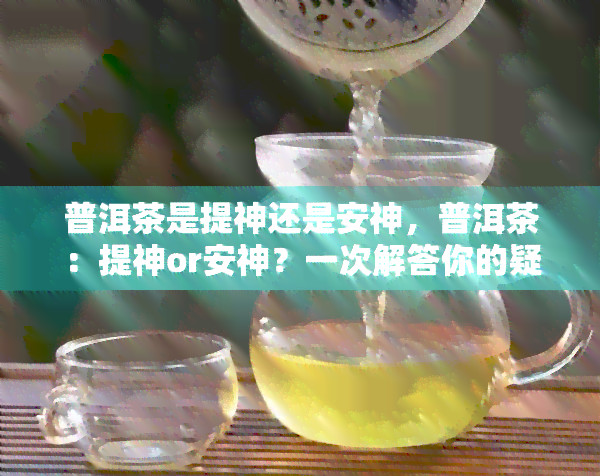 普洱茶是提神还是安神，普洱茶：提神or安神？一次解答你的疑惑