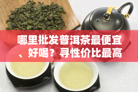 哪里批发普洱茶更便宜、好喝？寻性价比更高的茶叶源头！