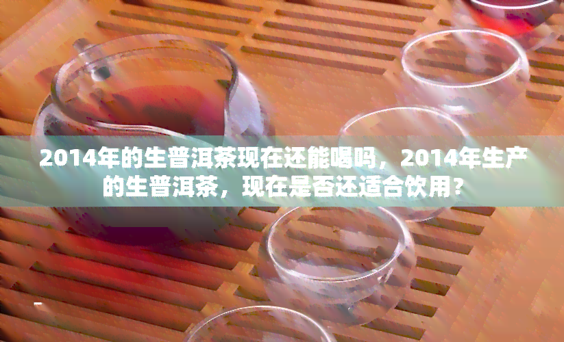 2014年的生普洱茶现在还能喝吗，2014年生产的生普洱茶，现在是否还适合饮用？