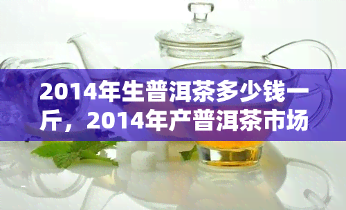 2014年生普洱茶多少钱一斤，2014年产普洱茶市场价格分析，每斤价格多少？