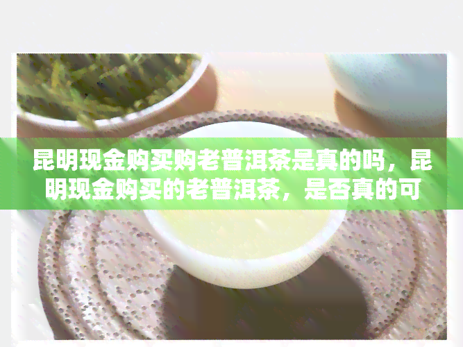 昆明现金购买购老普洱茶是真的吗，昆明现金购买的老普洱茶，是否真的可靠？