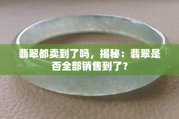 翡翠都卖到了吗，揭秘：翡翠是否全部销售到了？