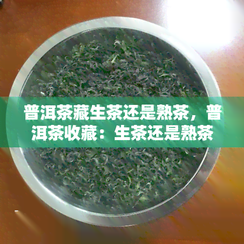 普洱茶藏生茶还是熟茶，普洱茶收藏：生茶还是熟茶？你需要知道的关键信息