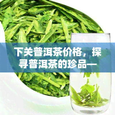 下关普洱茶价格，探寻普洱茶的珍品——下关普洱茶的价格解析