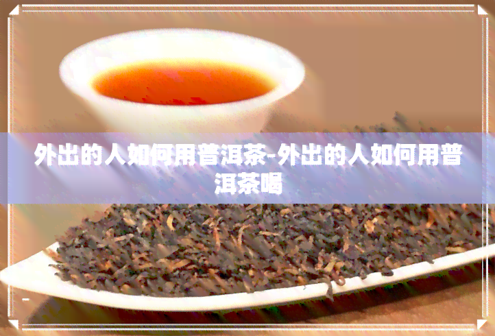 外出的人如何用普洱茶-外出的人如何用普洱茶喝