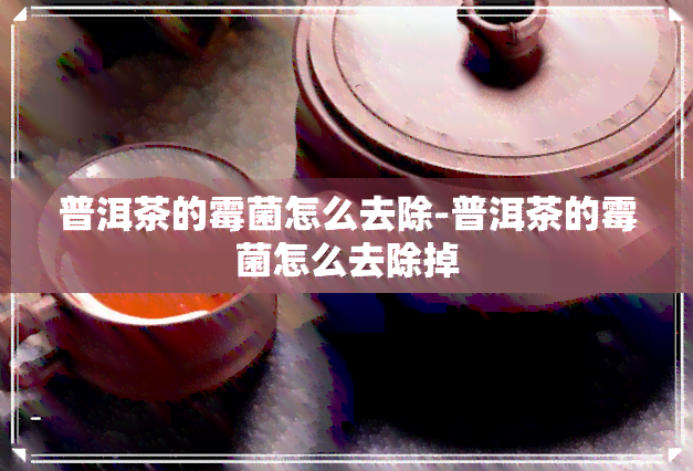 普洱茶的霉菌怎么去除-普洱茶的霉菌怎么去除掉