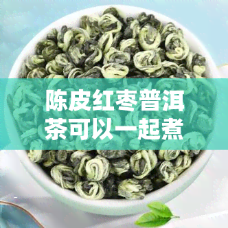 陈皮红枣普洱茶可以一起煮水喝吗，陈皮、红枣和普洱茶能一起煮水喝吗？