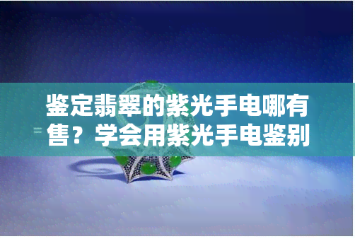 鉴定翡翠的紫光手电哪有售？学会用紫光手电鉴别翡翠与检验翡翠的技巧！