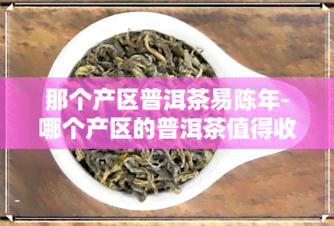 那个产区普洱茶易陈年-哪个产区的普洱茶值得收藏