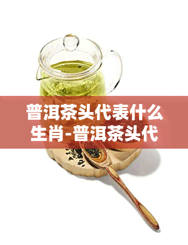 普洱茶头代表什么生肖-普洱茶头代表什么生肖和动物