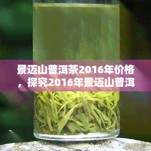 景迈山普洱茶2016年价格，探究2016年景迈山普洱茶的市场价格及其变化