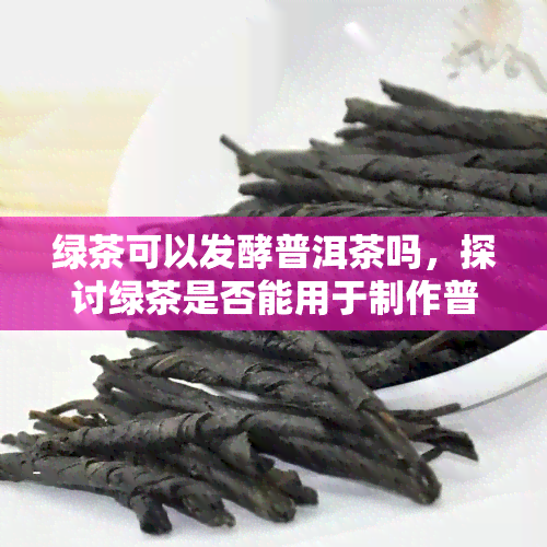 绿茶可以发酵普洱茶吗，探讨绿茶是否能用于制作普洱茶的发酵过程