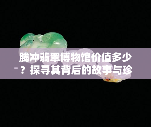 腾冲翡翠博物馆价值多少？探寻其背后的故事与珍品