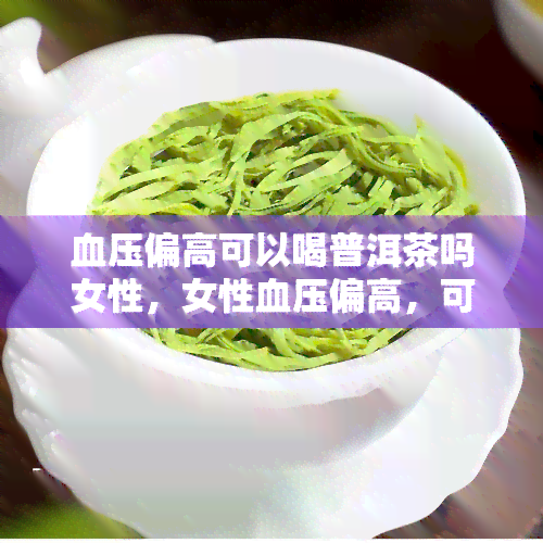 血压偏高可以喝普洱茶吗女性，女性血压偏高，可以尝试饮用普洱茶吗？