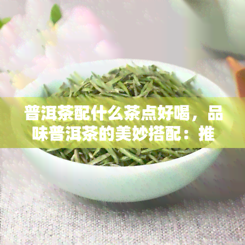 普洱茶配什么茶点好喝，品味普洱茶的美妙搭配：推荐几种好吃又配得上的茶点