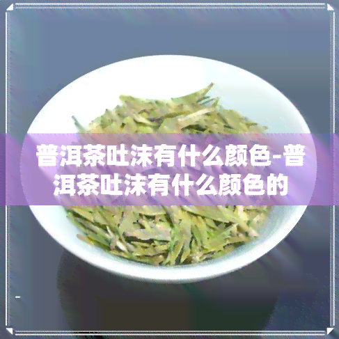 普洱茶吐沫有什么颜色-普洱茶吐沫有什么颜色的