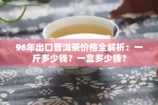 96年出口普洱茶价格全解析：一斤多少钱？一盒多少钱？